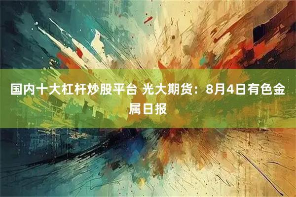 国内十大杠杆炒股平台 光大期货：8月4日有色金属日报