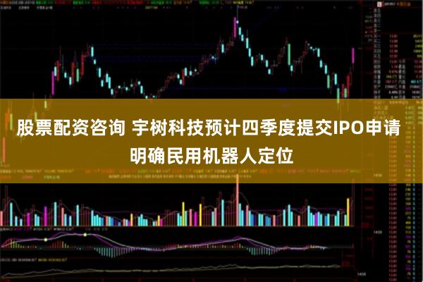 股票配资咨询 宇树科技预计四季度提交IPO申请 明确民用机器人定位