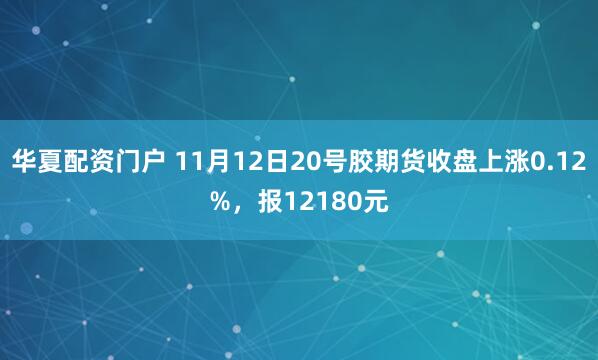 华夏配资门户 11月12日20号胶期货收盘上涨0.12%，报12180元