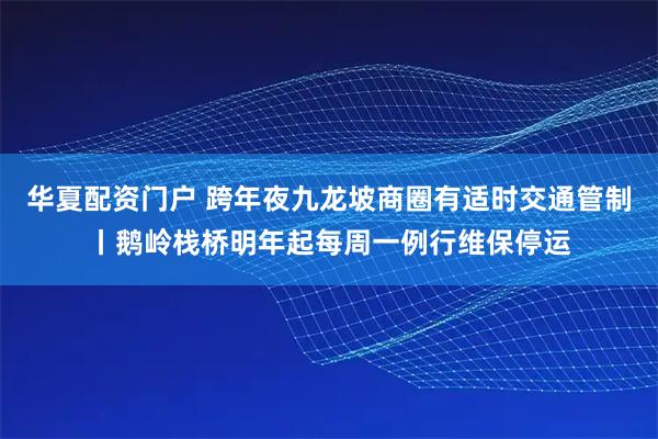 华夏配资门户 跨年夜九龙坡商圈有适时交通管制丨鹅岭栈桥明年起每周一例行维保停运