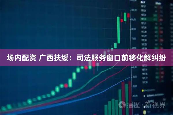 场内配资 广西扶绥：司法服务窗口前移化解纠纷