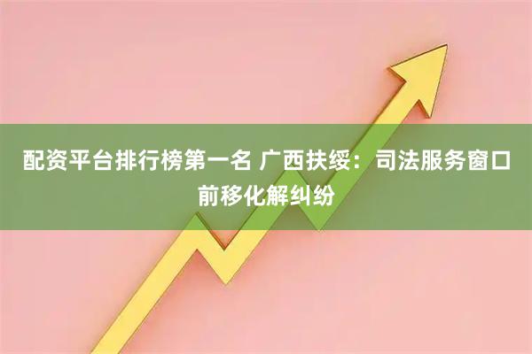 配资平台排行榜第一名 广西扶绥：司法服务窗口前移化解纠纷