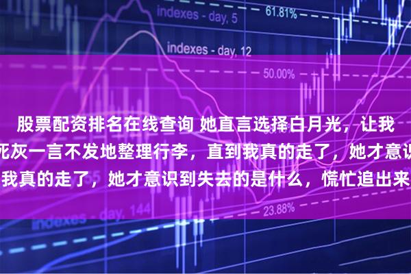 股票配资排名在线查询 她直言选择白月光，让我退出她的生活，我心如死灰一言不发地整理行李，直到我真的走了，她才意识到失去的是什么，慌忙追出来寻找