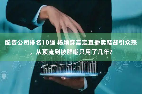 配资公司排名10强 杨颖穿高定直播卖鞋却引众怒，从顶流到被群嘲只用了几年?