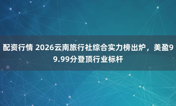 配资行情 2026云南旅行社综合实力榜出炉,美盈99.99分登顶行业标杆