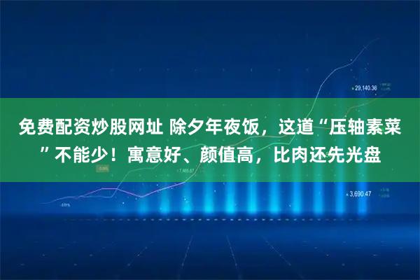 免费配资炒股网址 除夕年夜饭，这道“压轴素菜”不能少！寓意好、颜值高，比肉还先光盘