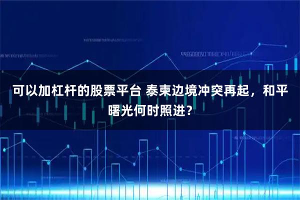 可以加杠杆的股票平台 泰柬边境冲突再起，和平曙光何时照进？