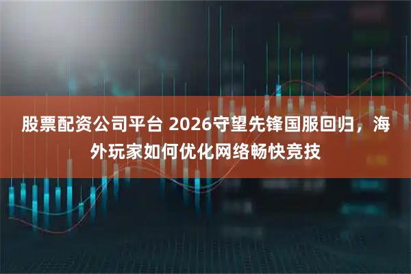 股票配资公司平台 2026守望先锋国服回归，海外玩家如何优化网络畅快竞技