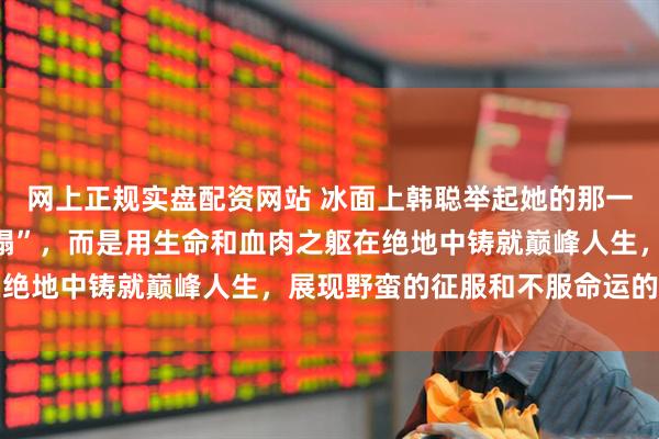 网上正规实盘配资网站 冰面上韩聪举起她的那一刹，不是什么“人设崩塌”，而是用生命和血肉之躯在绝地中铸就巅峰人生，展现野蛮的征服和不服命运的咆哮