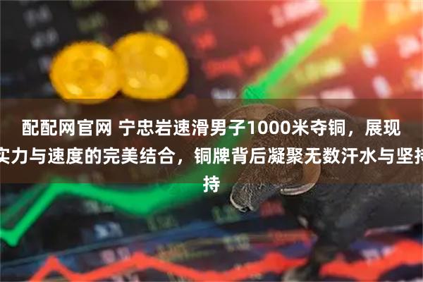 配配网官网 宁忠岩速滑男子1000米夺铜，展现实力与速度的完美结合，铜牌背后凝聚无数汗水与坚持