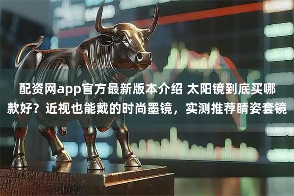 配资网app官方最新版本介绍 太阳镜到底买哪款好？近视也能戴的时尚墨镜，实测推荐睛姿套镜