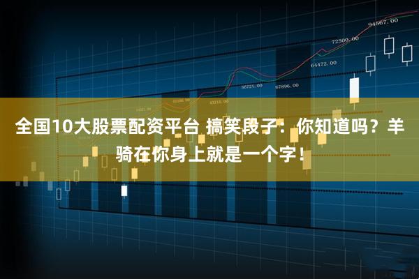 全国10大股票配资平台 搞笑段子：你知道吗？羊骑在你身上就是一个字！