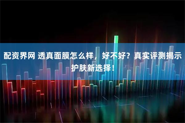 配资界网 透真面膜怎么样，好不好？真实评测揭示护肤新选择！