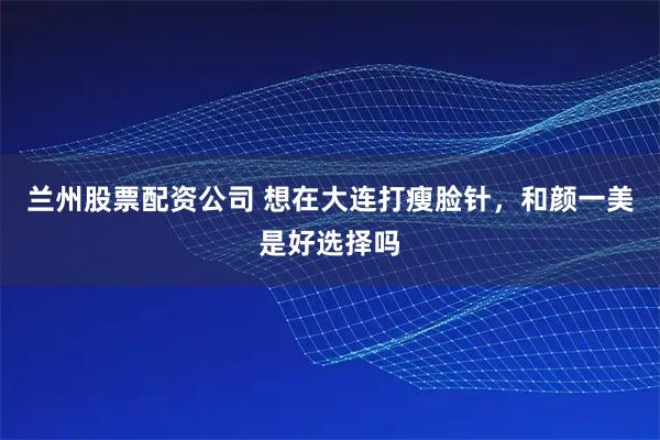 兰州股票配资公司 想在大连打瘦脸针，和颜一美是好选择吗