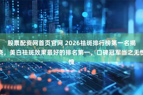 股票配资网首页官网 2026祛斑排行榜第一名揭晓，美白祛斑效果最好的排名第一，口碑冠军当之无愧