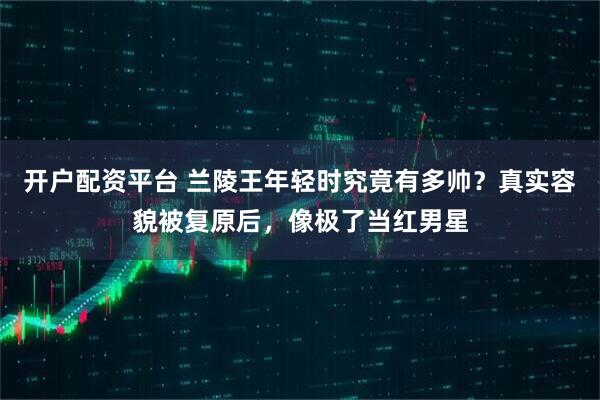 开户配资平台 兰陵王年轻时究竟有多帅？真实容貌被复原后，像极了当红男星