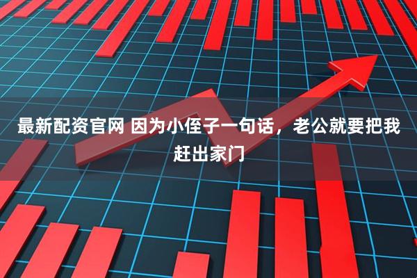 最新配资官网 因为小侄子一句话，老公就要把我赶出家门