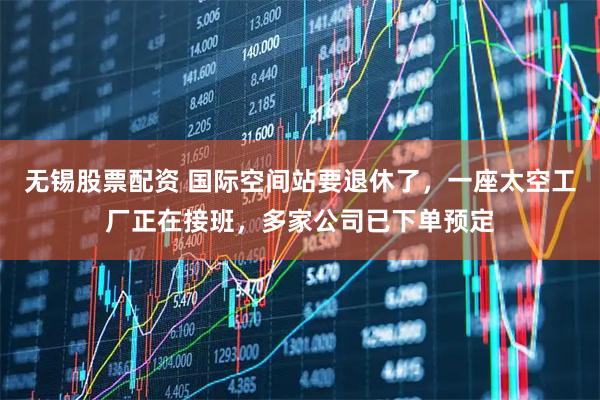 无锡股票配资 国际空间站要退休了，一座太空工厂正在接班，多家公司已下单预定