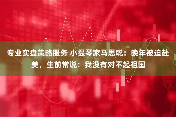 专业实盘策略服务 小提琴家马思聪:晚年被迫赴美,生前常说:我没有对不起祖国