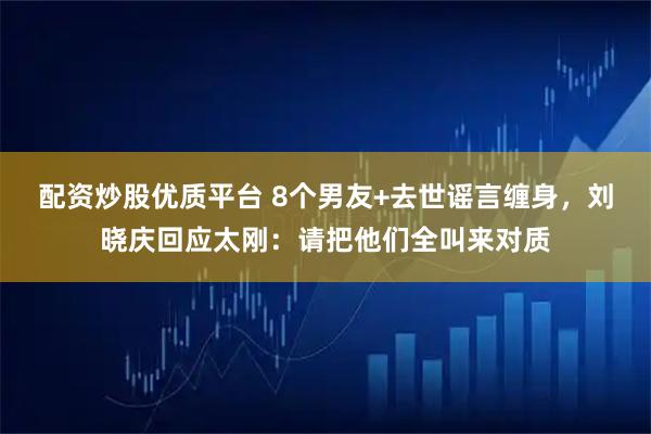配资炒股优质平台 8个男友+去世谣言缠身,刘晓庆回应太刚:请把他们全叫来对质