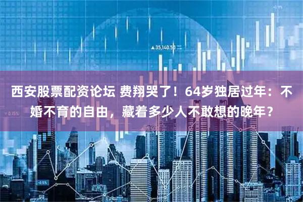 西安股票配资论坛 费翔哭了!64岁独居过年:不婚不育的自由,藏着多少人不敢想的晚年?