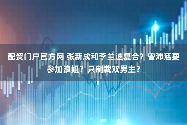 配资门户官方网 张新成和李兰迪复合？曾沛慈要参加浪姐？只制裁双男主？