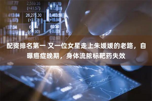 配资排名第一 又一位女星走上朱媛媛的老路，自曝癌症晚期，身体流脓标靶药失效