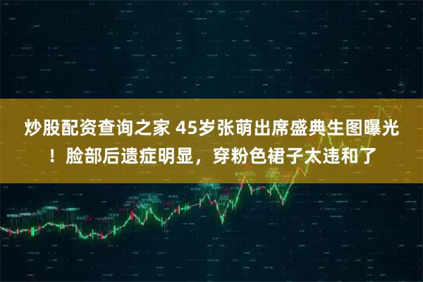 炒股配资查询之家 45岁张萌出席盛典生图曝光!脸部后遗症明显,穿粉色裙子太违和了