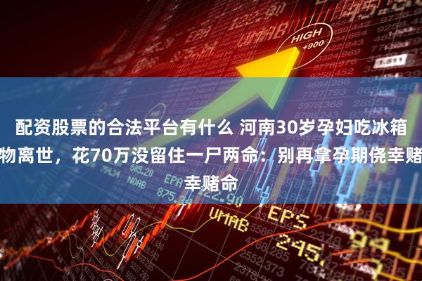 配资股票的合法平台有什么 河南30岁孕妇吃冰箱食物离世，花70万没留住一尸两命：别再拿孕期侥幸赌命