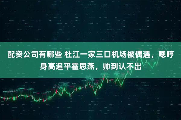 配资公司有哪些 杜江一家三口机场被偶遇,嗯哼身高追平霍思燕,帅到认不出