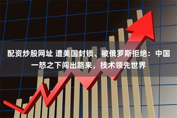 配资炒股网址 遭美国封锁、被俄罗斯拒绝：中国一怒之下闯出路来，技术领先世界