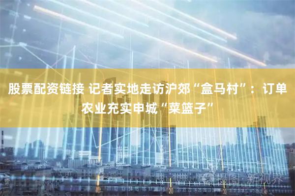 股票配资链接 记者实地走访沪郊“盒马村”：订单农业充实申城“菜篮子”
