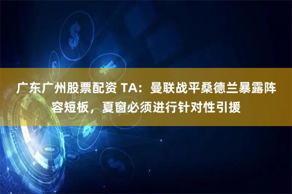广东广州股票配资 TA：曼联战平桑德兰暴露阵容短板，夏窗必须进行针对性引援