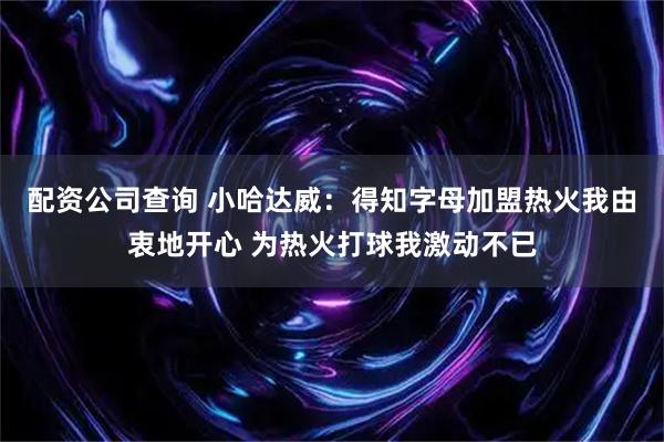 配资公司查询 小哈达威：得知字母加盟热火我由衷地开心 为热火打球我激动不已