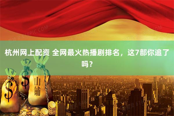 杭州网上配资 全网最火热播剧排名，这7部你追了吗？