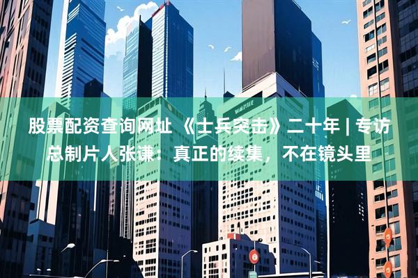 股票配资查询网址 《士兵突击》二十年 | 专访总制片人张谦：真正的续集，不在镜头里
