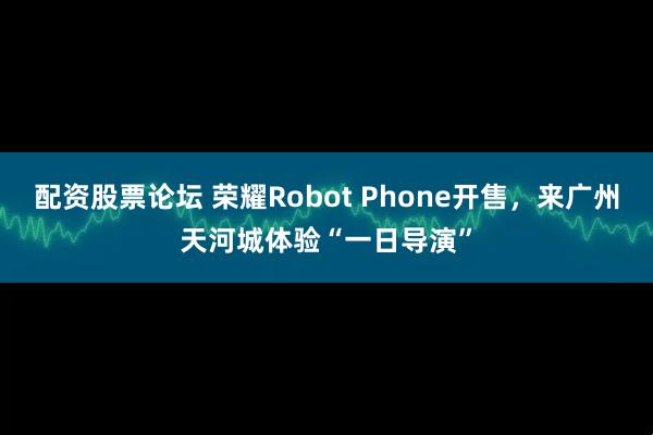 配资股票论坛 荣耀Robot Phone开售，来广州天河城体验“一日导演”