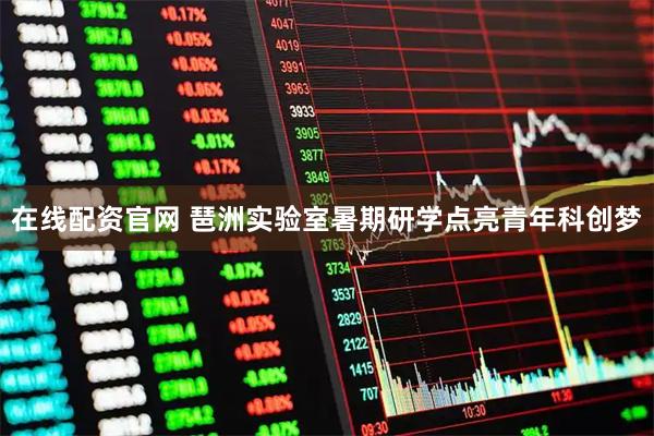 在线配资官网 琶洲实验室暑期研学点亮青年科创梦